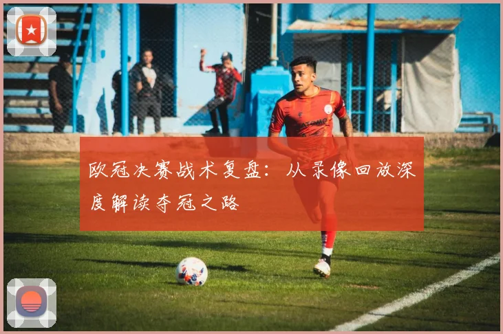 欧冠决赛战术复盘：从录像回放深度解读夺冠之路