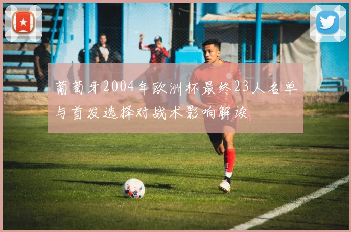 葡萄牙2004年欧洲杯最终23人名单与首发选择对战术影响解读