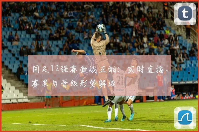 国足12强赛激战正酣:实时直播、赛果与晋级形势解读