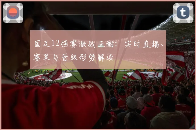 国足12强赛激战正酣：实时直播、赛果与晋级形势解读