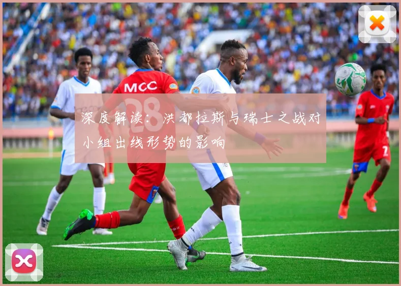 深度解读:洪都拉斯与瑞士之战对小组出线形势的影响