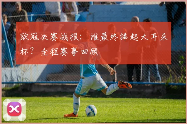 欧冠决赛战报：谁最终捧起大耳朵杯？全程赛事回顾