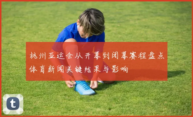 杭州亚运会从开幕到闭幕赛程盘点体育新闻关键结果与影响