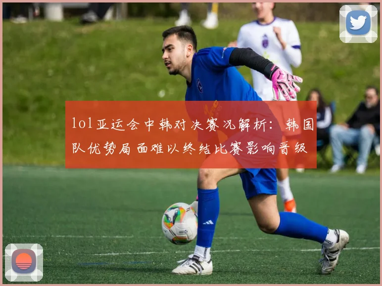 lol亚运会中韩对决赛况解析：韩国队优势局面难以终结比赛影响晋级形势